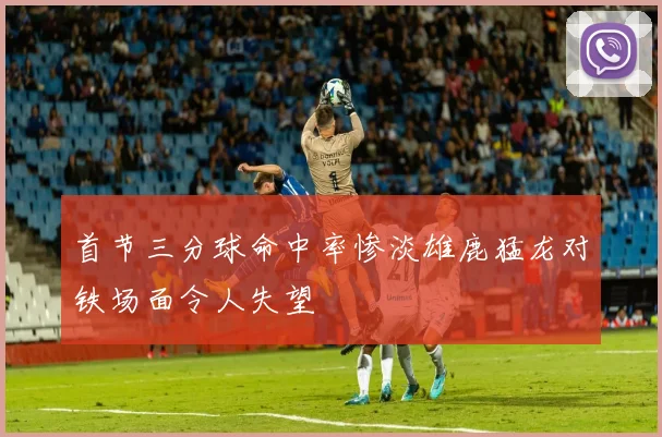 首节三分球命中率惨淡雄鹿猛龙对铁场面令人失望