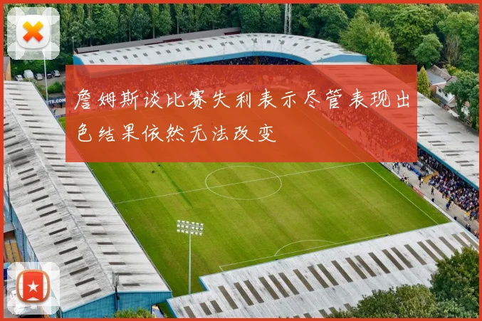詹姆斯谈比赛失利表示尽管表现出色结果依然无法改变