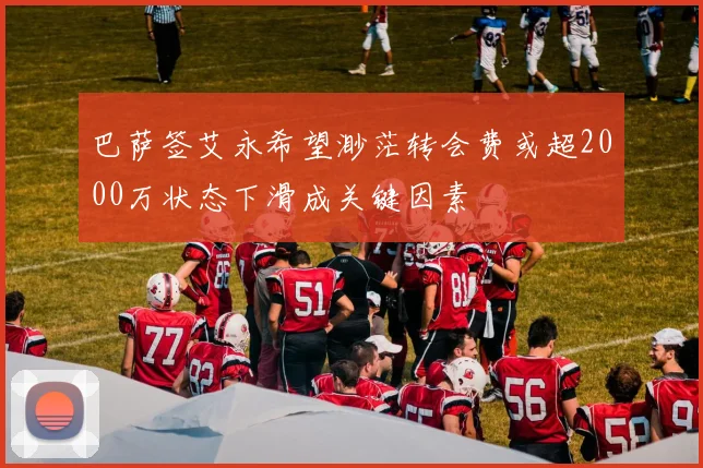 巴萨签艾永希望渺茫转会费或超2000万状态下滑成关键因素