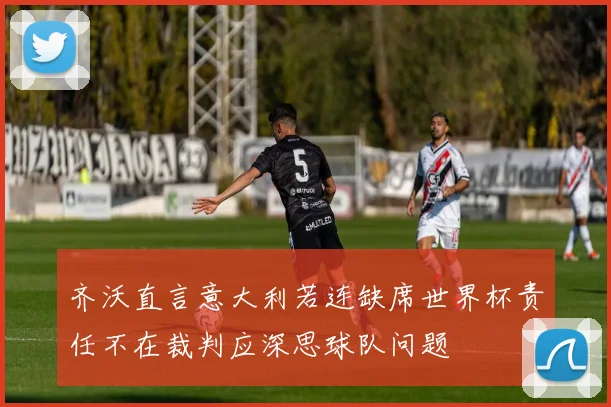 齐沃直言意大利若连缺席世界杯责任不在裁判应深思球队问题