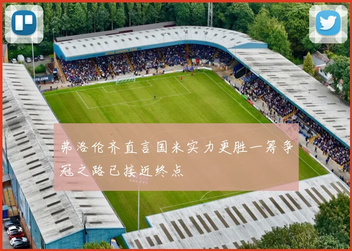 弗洛伦齐直言国米实力更胜一筹争冠之路已接近终点