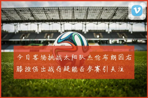 今日客场挑战太阳队杰伦布朗因右膝挫伤出战存疑能否参赛引关注