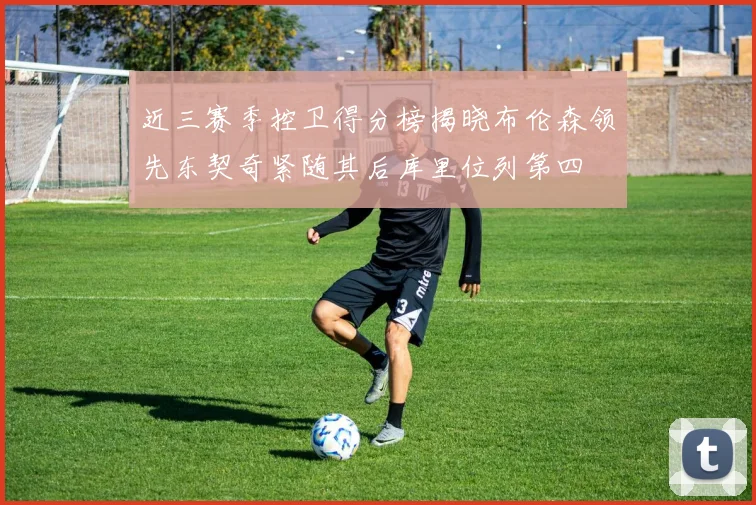 近三赛季控卫得分榜揭晓布伦森领先东契奇紧随其后库里位列第四