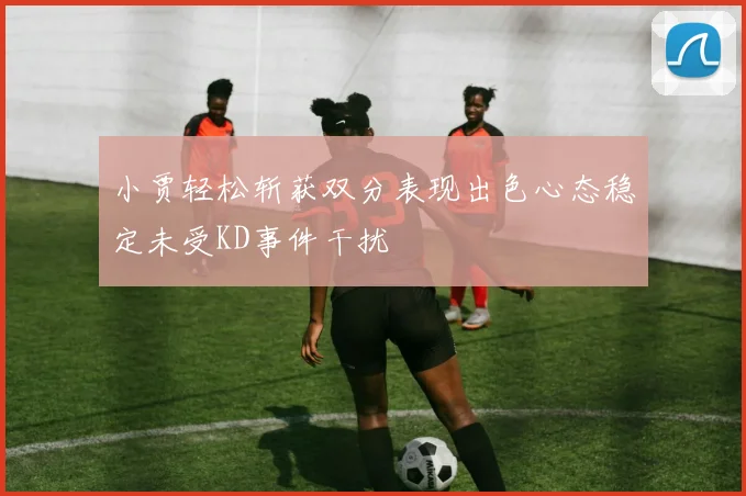 小贾轻松斩获双分表现出色心态稳定未受KD事件干扰