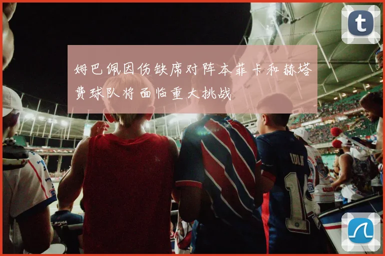 姆巴佩因伤缺席对阵本菲卡和赫塔费球队将面临重大挑战