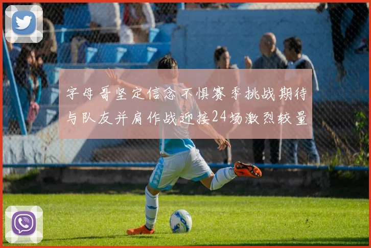 字母哥坚定信念不惧赛季挑战期待与队友并肩作战迎接24场激烈较量