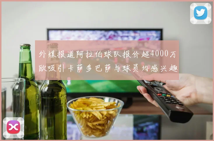 外媒报道阿拉伯球队报价超4000万欧吸引卡萨多巴萨与球员均感兴趣