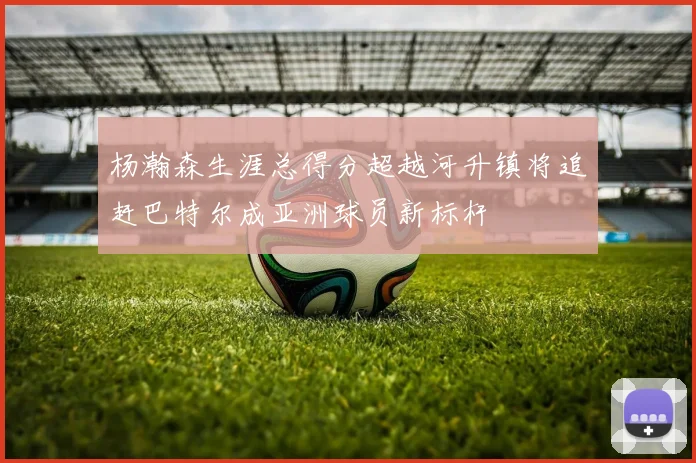 杨瀚森生涯总得分超越河升镇将追赶巴特尔成亚洲球员新标杆