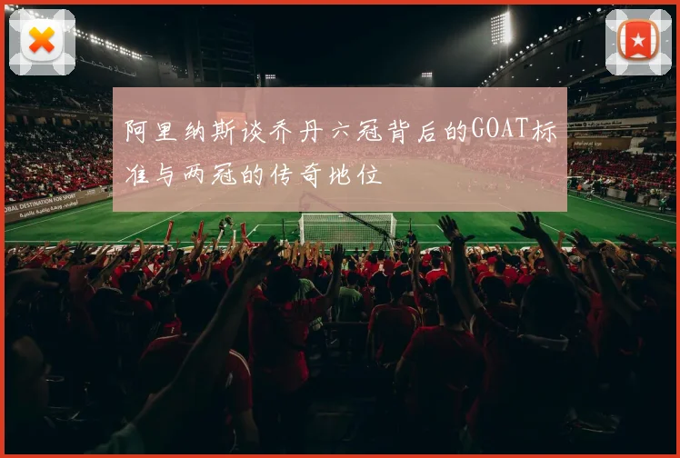 阿里纳斯谈乔丹六冠背后的GOAT标准与两冠的传奇地位