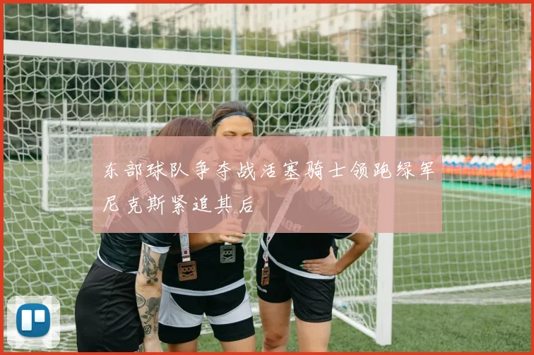 东部球队争夺战活塞骑士领跑绿军尼克斯紧追其后