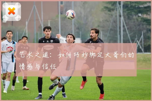 艺术之道：如何巧妙绑定大哥们的情感与信任